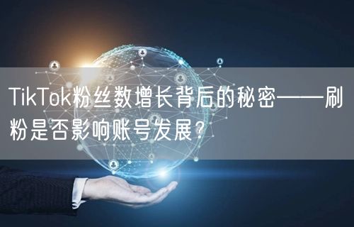 TikTok粉丝数增长背后的秘密——刷粉是否影响账号发展?