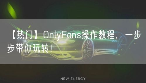 【热门】OnlyFans操作教程，一步步带你玩转！