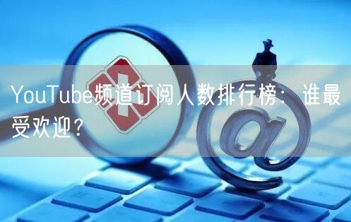 YouTube频道订阅人数排行榜:谁最受欢迎?