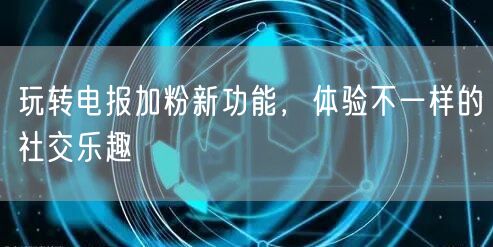 玩转电报加粉新功能，体验不一样的社交乐趣