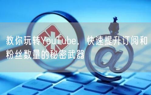 教你玩转YouTube，快速提升订阅和粉丝数量的秘密武器