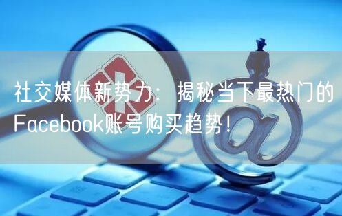 社交媒体新势力：揭秘当下最热门的Facebook账号购买趋势！