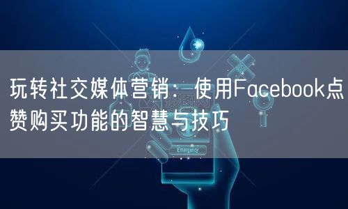 玩转社交媒体营销：使用Facebook点赞购买功能的智慧与技巧