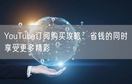 YouTube订阅购买攻略：省钱的同时享受更多精彩