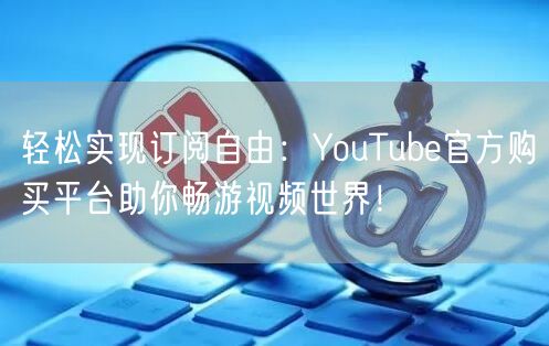 轻松实现订阅自由：YouTube官方购买平台助你畅游视频世界！