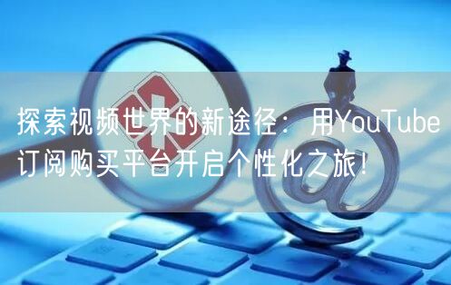 探索视频世界的新途径：用YouTube订阅购买平台开启个性化之旅！