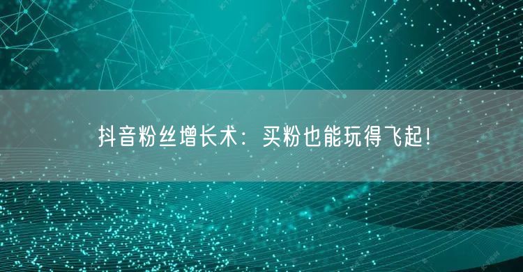 抖音粉丝增长术：买粉也能玩得飞起！