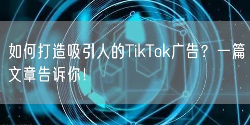 如何打造吸引人的TikTok广告？一篇文章告诉你！