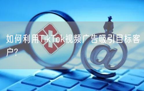 如何利用TikTok视频广告吸引目标客户?
