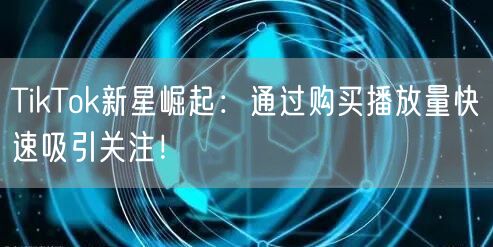 TikTok新星崛起：通过购买播放量快速吸引关注！