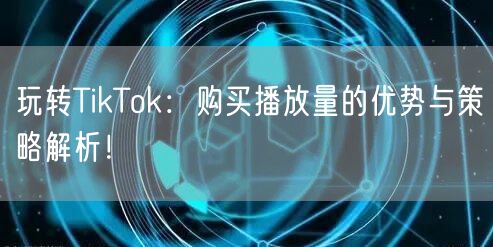 玩转TikTok：购买播放量的优势与策略解析！