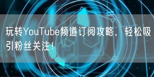 玩转YouTube频道订阅攻略，轻松吸引粉丝关注！