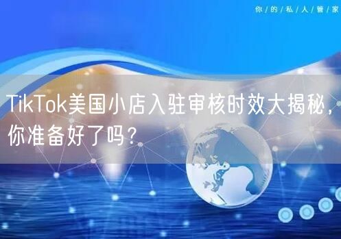 TikTok美国小店入驻审核时效大揭秘，你准备好了吗？