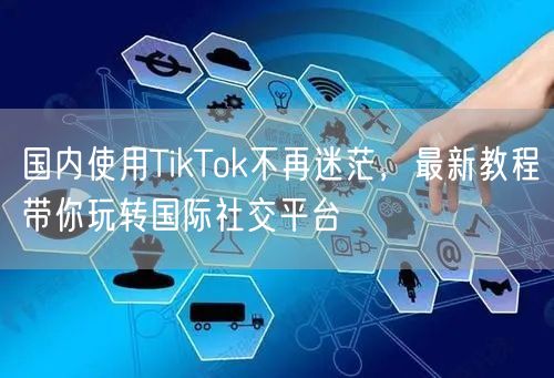 国内使用TikTok不再迷茫，最新教程带你玩转国际社交平台