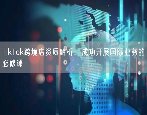 TikTok跨境店资质解析：成功开展国际业务的必修课