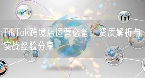 TikTok跨境店运营必备：资质解析与实战经验分享