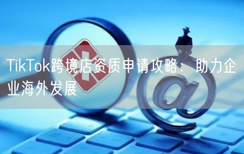 TikTok跨境店资质申请攻略：助力企业海外发展