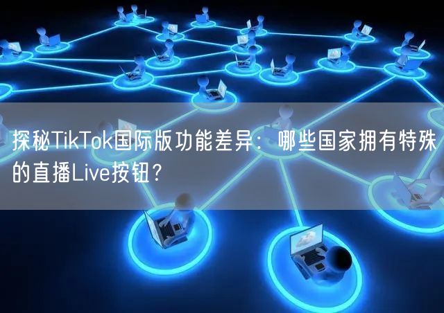 探秘TikTok国际版功能差异：哪些国家拥有特殊的直播Live按钮？