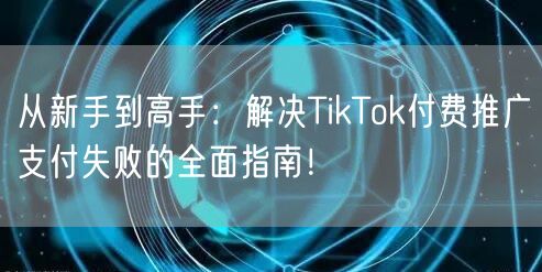 从新手到高手：解决TikTok付费推广支付失败的全面指南！