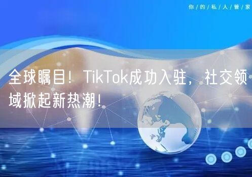 全球瞩目！TikTok成功入驻，社交领域掀起新热潮！