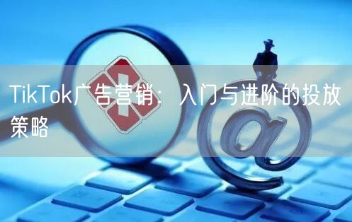 TikTok广告营销：入门与进阶的投放策略