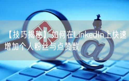 【技巧揭秘】如何在LinkedIn上快速增加个人粉丝与点赞数