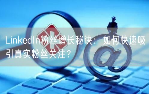 LinkedIn粉丝增长秘诀：如何快速吸引真实粉丝关注？