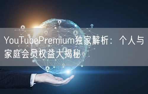 YouTubePremium独家解析：个人与家庭会员权益大揭秘