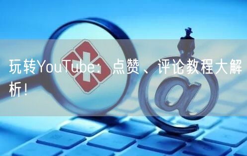 玩转YouTube：点赞、评论教程大解析！