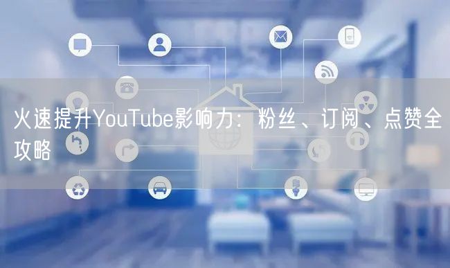 火速提升YouTube影响力：粉丝、订阅、点赞全攻略