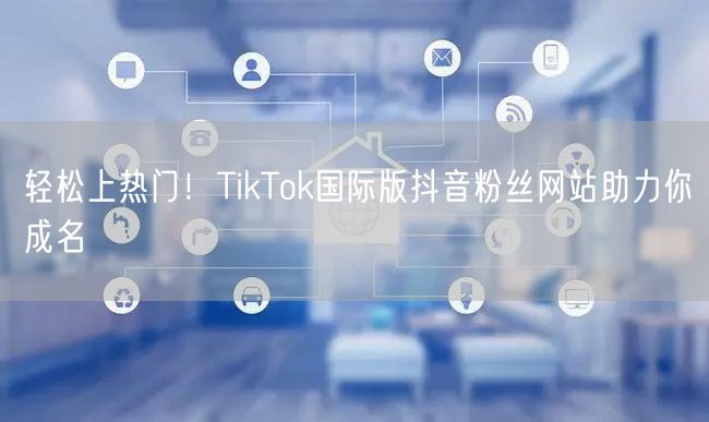 轻松上热门！TikTok国际版抖音粉丝网站助力你成名