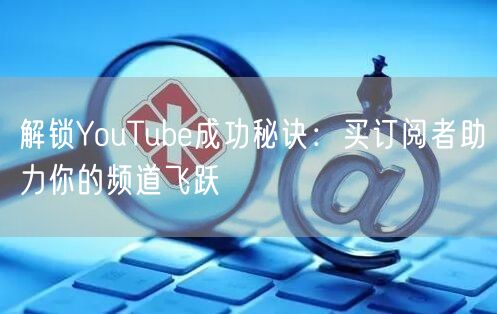 解锁YouTube成功秘诀：买订阅者助力你的频道飞跃