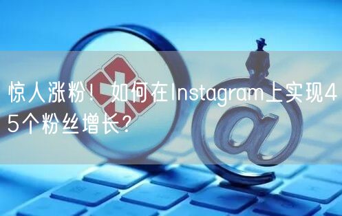 惊人涨粉！如何在Instagram上实现45个粉丝增长？