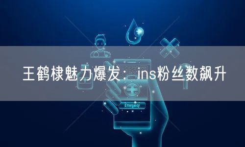 王鹤棣魅力爆发：ins粉丝数飙升