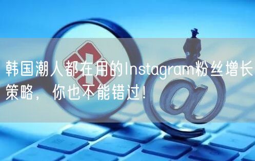 韩国潮人都在用的Instagram粉丝增长策略，你也不能错过！