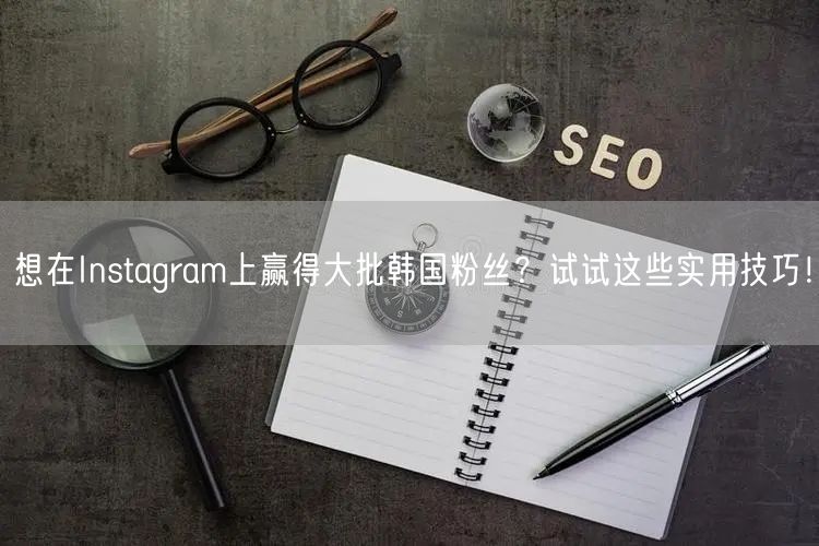 想在Instagram上赢得大批韩国粉丝？试试这些实用技巧！